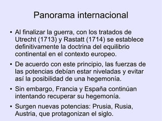 Panorama internacional
●   Al finalizar la guerra, con los tratados de
    Utrecht (1713) y Rastatt (1714) se establece
    definitivamente la doctrina del equilibrio
    continental en el contexto europeo.
●   De acuerdo con este principio, las fuerzas de
    las potencias debían estar niveladas y evitar
    así la posibilidad de una hegemonía.
●   Sin embargo, Francia y España continúan
    intentando recuperar su hegemonía.
●   Surgen nuevas potencias: Prusia, Rusia,
    Austria, que protagonizan el siglo.
 