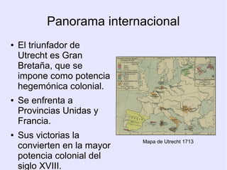 Panorama internacional
●   El triunfador de
    Utrecht es Gran
    Bretaña, que se
    impone como potencia
    hegemónica colonial.
●   Se enfrenta a
    Provincias Unidas y
    Francia.
●   Sus victorias la
                             Mapa de Utrecht 1713
    convierten en la mayor
    potencia colonial del
    siglo XVIII.
 