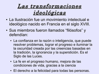 Las transformaciones
               ideológicas
●   La Ilustración fue un movimiento intelectual e
    ideológico nacido en Francia en el siglo XVIII.
●   Sus miembros fueron llamados “filósofos” y
    defendían:
    ●   La confianza en la razón o inteligencia, que puede
        resolver problemas, lograr el progreso e iluminar la
        la oscuridad creada por las creencias basadas en
        la tradición, la ignorancia y la superstición. Es el
        Siglo de las Luces.
    ●   La fe en el progreso humano, mejora de las
        condiciones de vida, gracias a la ciencia
    ●   El derecho a la felicidad para todas las personas.
 