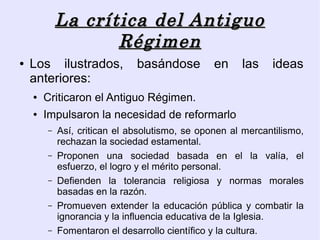 La crítica del Antiguo
                   Régimen
●   Los ilustrados,           basándose         en    las    ideas
    anteriores:
    ●   Criticaron el Antiguo Régimen.
    ●   Impulsaron la necesidad de reformarlo
        –   Así, critican el absolutismo, se oponen al mercantilismo,
            rechazan la sociedad estamental.
        –   Proponen una sociedad basada en el la valía, el
            esfuerzo, el logro y el mérito personal.
        –   Defienden la tolerancia religiosa y normas morales
            basadas en la razón.
        –   Promueven extender la educación pública y combatir la
            ignorancia y la influencia educativa de la Iglesia.
        –   Fomentaron el desarrollo científico y la cultura.
 