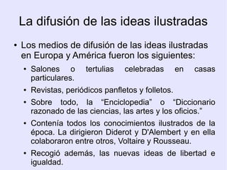 La difusión de las ideas ilustradas
●   Los medios de difusión de las ideas ilustradas
    en Europa y América fueron los siguientes:
    ●   Salones o       tertulias   celebradas       en   casas
        particulares.
    ●   Revistas, periódicos panfletos y folletos.
    ●   Sobre todo, la “Enciclopedia” o “Diccionario
        razonado de las ciencias, las artes y los oficios.”
    ●   Contenía todos los conocimientos ilustrados de la
        época. La dirigieron Diderot y D'Alembert y en ella
        colaboraron entre otros, Voltaire y Rousseau.
    ●   Recogió además, las nuevas ideas de libertad e
        igualdad.
 