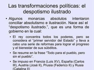 Las transformaciones políticas: el
           despotismo ilustrado
●   Algunos monarcas absolutos intentaron
    conciliar absolutismo e ilustración. Nace así el
    “despotismo ilustrado.”, que es una forma de
    gobierno en la cual:
    ●   El rey concentra todos los poderes, pero se
        considera el “primer servidor del Estado” y lleva a
        cabo una serie de reformas para lograr el progreso
        y el bienestar de sus súbditos.
    ●   Se resume en la frase “Todo para el pueblo, pero
        sin el pueblo”.
    ●   Se impuso en Francia (Luis XV), España (Carlos
        III), Austria (José II), Prusia (Federico II) y Rusia
        (Catalina II)
 
