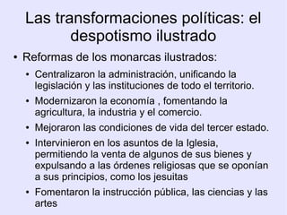 Las transformaciones políticas: el
           despotismo ilustrado
●   Reformas de los monarcas ilustrados:
    ●   Centralizaron la administración, unificando la
        legislación y las instituciones de todo el territorio.
    ●   Modernizaron la economía , fomentando la
        agricultura, la industria y el comercio.
    ●   Mejoraron las condiciones de vida del tercer estado.
    ●   Intervinieron en los asuntos de la Iglesia,
        permitiendo la venta de algunos de sus bienes y
        expulsando a las órdenes religiosas que se oponían
        a sus principios, como los jesuitas
    ●   Fomentaron la instrucción pública, las ciencias y las
        artes
 