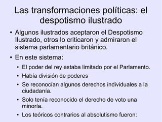 Las transformaciones políticas: el
           despotismo ilustrado
●   Algunos ilustrados aceptaron el Despotismo
    Ilustrado, otros lo criticaron y admiraron el
    sistema parlamentario británico.
●   En este sistema:
    ●   El poder del rey estaba limitado por el Parlamento.
    ●   Había división de poderes
    ●   Se reconocían algunos derechos individuales a la
        ciudadanía.
    ●   Solo tenía reconocido el derecho de voto una
        minoría.
    ●   Los teóricos contrarios al absolutismo fueron:
 