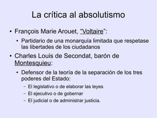 La crítica al absolutismo
●   François Marie Arouet, “Voltaire”:
    ●   Partidario de una monarquía limitada que respetase
        las libertades de los ciudadanos
●   Charles Louis de Secondat, barón de
    Montesquieu:
    ●   Defensor de la teoría de la separación de los tres
        poderes del Estado:
        –   El legislativo o de elaborar las leyes
        –   El ejecutivo o de gobernar
        –   El judicial o de administrar justicia.
 