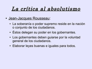 La crítica al absolutismo
●   Jean-Jacques Rousseau:
    ●   La soberanía o poder supremo reside en la nación
        o conjunto de los ciudadanos.
    ●   Éstos delegan su poder en los gobernantes.
    ●   Los gobernantes deben guiarse por la voluntad
        general de los ciudadanos.
    ●   Elaborar leyes buenas e iguales para todos.
 