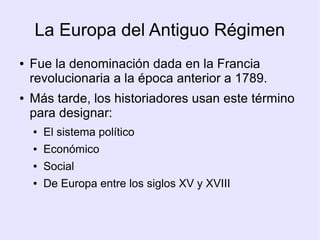 La Europa del Antiguo Régimen
●   Fue la denominación dada en la Francia
    revolucionaria a la época anterior a 1789.
●   Más tarde, los historiadores usan este término
    para designar:
    ●   El sistema político
    ●   Económico
    ●   Social
    ●   De Europa entre los siglos XV y XVIII
 