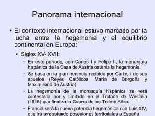 Panorama internacional
●   El contexto internacional estuvo marcado por la
    lucha entre la hegemonía y el equilibrio
    continental en Europa:
    ●   Siglos XV- XVII:
        –   En este período, con Carlos I y Felipe II, la monarquía
            hispánica de la Casa de Austria ostenta la hegemonía.
        –   Se basa en la gran herencia recibida por Carlos I de sus
            abuelos (Reyes Católicos, María de Borgoña y
            Maximiliano de Austria)
        –   La hegemonía de la monarquía hispánica se verá
            contestada por y limitada en el Tratado de Wesfalia
            (1648) que finaliza la Guerra de los Treinta Años.
        –   Francia será la nueva potencia hegemónica con Luis XIV,
            que irá arrebatando posesiones territoriales a España
 
