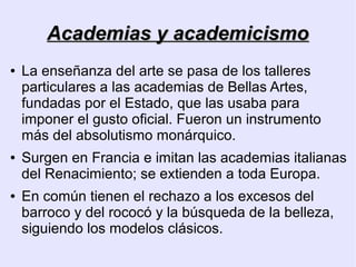 Academias y academicismo
●   La enseñanza del arte se pasa de los talleres
    particulares a las academias de Bellas Artes,
    fundadas por el Estado, que las usaba para
    imponer el gusto oficial. Fueron un instrumento
    más del absolutismo monárquico.
●   Surgen en Francia e imitan las academias italianas
    del Renacimiento; se extienden a toda Europa.
●   En común tienen el rechazo a los excesos del
    barroco y del rococó y la búsqueda de la belleza,
    siguiendo los modelos clásicos.
 