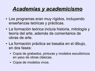 Academias y academicismo
●   Los programas eran muy rígidos, incluyendo
    enseñanzas teóricas y prácticas.
●   La formación teórica incluía historia, mitología y
    teoría del arte, además de comentarios de
    obras de arte.
●   La formación práctica se basaba en el dibujo,
    en dos fases:
    ●   Copia de grabados, pinturas y modelos escultóricos
        en yeso de obras clásicas.
    ●   Copia de modelos vivos.
 
