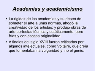 Academias y academicismo
●   La rigidez de las academias y su deseo de
    someter el arte a unas normas, ahogó la
    creatividad de los artistas; y produjo obras de
    arte perfectas técnica y estéticamente, pero
    frías y con escasa originalidad.
●   A finales del siglo XVIII fueron criticadas por
    algunos intelectuales, como Voltaire, que creía
    que fomentaban la vulgaridad y no el genio.
 