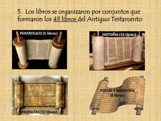 5. Los libros se organizaron por conjuntos que
formaron los 43 libros del Antiguo Testamento
PENTATEUCO (5 libros) HISTORIA (16 libros)
PROFECÍAS (17 libros)
POESÍA Y SABIDURÍA
(8 libros)
