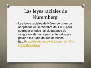 Las leyes raciales de
          Núremberg.
O Las leyes raciales de Núremberg fueron
 adoptadas en septiembre de 1.935 para
 segregar a todos los ciudadanos de
 sangre no alemana pero ante todo para
 privar a los judío de sus derechos.
 http://es.wikipedia.org/wiki/Leyes_de_N%
 C3%BAremberg
 