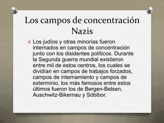 Los campos de concentración
          Nazis
O Los judíos y otras minorías fueron
  internados en campos de concentración
  junto con los disidentes políticos. Durante
  la Segunda guerra mundial existieron
  entre mil de estos centros, los cuales se
  dividían en campos de trabajos forzados,
  campos de internamiento y campos de
  exterminio, los más famosos entre estos
  últimos fueron los de Bergen-Belsen,
  Auschwitz-Bikernau y Sóbibor.
 