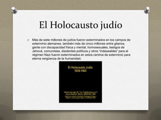 El Holocausto judío
O   Más de siete millones de judíos fueron exterminados en los campos de
    exterminio alemanes, también más de cinco millones entre gitanos,
    gente con discapacidad física y mental, homosexuales, testigos de
    Jehová, comunistas, disidentes políticos y otros “indeseables” para el
    régimen Nazi fueron exterminados en estos centros de exterminio para
    eterna vergüenza de la humanidad.
 