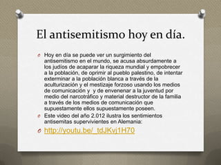 El antisemitismo hoy en día.
O Hoy en día se puede ver un surgimiento del
  antisemitismo en el mundo, se acusa absurdamente a
  los judíos de acaparar la riqueza mundial y empobrecer
  a la población, de oprimir al pueblo palestino, de intentar
  exterminar a la población blanca a través de la
  aculturización y el mestizaje forzoso usando los medios
  de comunicación y y de envenenar a la juventud por
  medio del narcotráfico y material destructor de la familia
  a través de los medios de comunicación que
  supuestamente ellos supuestamente poseen.
O Este video del año 2.012 ilustra los sentimientos
  antisemitas supervivientes en Alemania:
O http://youtu.be/_tdJKvj1H70
 