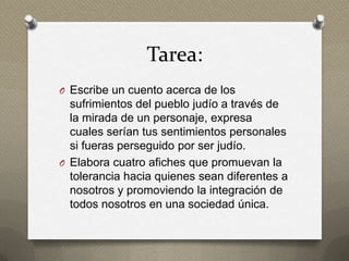 Tarea:
O Escribe un cuento acerca de los
  sufrimientos del pueblo judío a través de
  la mirada de un personaje, expresa
  cuales serían tus sentimientos personales
  si fueras perseguido por ser judío.
O Elabora cuatro afiches que promuevan la
  tolerancia hacia quienes sean diferentes a
  nosotros y promoviendo la integración de
  todos nosotros en una sociedad única.
 