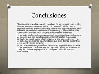 Conclusiones:
El antisemitismo es la expresión más baja de segregación que existe y
es algo que jamás debe ser tolerado en ningún lugar del mundo.
El pueblo judío ha sido calumniado y maltratado, negándosele muchos
derechos es necesario incentivar la tolerancia y la convivencia entre
nuestros estudiantes hacia las personas que son “diferentes”.
No se debe excluir a ninguna persona de la sociedad especialmente a
los pueblos que han sido históricamente maltratados (En el caso
particular de nuestro país a los indígenas y afro-descendientes) y se
les debe dar las mismas oportunidades que a los demás e incentivar
la integración étnica del país.
No se debe tolerar ninguna clase de racismo, especialmente entre la
población que se considera "blanca”, se debe denunciar activamente
cualquier clase de segregación en cualquier institución a a las
autoridades.
 