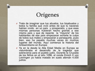 Orígenes
O Trata de imaginar que tus abuelos, tus bisabuelos y
  todos tu familia que vivió antes de que tú nacieras
  habían vivido en un país y prosperado, y que esas
  mismas personas hubieran hecho grande a ese
  mismo país y que de repente la “mayoría” de los
  habitantes de ese país empezaran echarte la culpa
  de todos sus males y empezaran a perseguirte, pues
  bien, eso ha pasado muchas veces en muchos
  lugares del mundo. Aquí comienza la historia del
  Antisemitismo en Europa:
O Ya en la desde la Alta Edad Media en Europa se
  vislumbraba el desarrollo de la tragedia que
  sobrevenía para el pueblo judío. Durante la Cruzada
  de los Niños en el año 1096, el conde Emich II von
  Leiningen ya había matado en suelo alemán 4.000
  judíos.
 