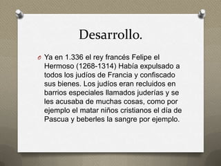 Desarrollo.
O Ya en 1.336 el rey francés Felipe el
  Hermoso (1268-1314) Había expulsado a
  todos los judíos de Francia y confiscado
  sus bienes. Los judíos eran recluidos en
  barrios especiales llamados juderías y se
  les acusaba de muchas cosas, como por
  ejemplo el matar niños cristianos el día de
  Pascua y beberles la sangre por ejemplo.
 