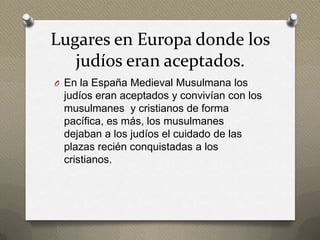 Lugares en Europa donde los
   judíos eran aceptados.
O En la España Medieval Musulmana los
 judíos eran aceptados y convivían con los
 musulmanes y cristianos de forma
 pacífica, es más, los musulmanes
 dejaban a los judíos el cuidado de las
 plazas recién conquistadas a los
 cristianos.
 