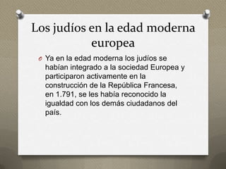 Los judíos en la edad moderna
           europea
 O Ya en la edad moderna los judíos se
  habían integrado a la sociedad Europea y
  participaron activamente en la
  construcción de la República Francesa,
  en 1.791, se les había reconocido la
  igualdad con los demás ciudadanos del
  país.
 