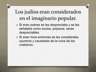 Los judíos eran considerados
 en el imaginario popular.
O Si eran pobres se les despreciaba y se les
  señalaba como sucios, piojosos, seres
  despreciables.
O Si eran ricos entonces se les consideraba
  usureros y causantes de la ruina de los
  cristianos.
 