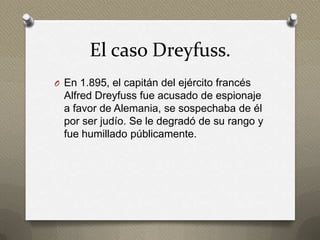 El caso Dreyfuss.
O En 1.895, el capitán del ejército francés
  Alfred Dreyfuss fue acusado de espionaje
  a favor de Alemania, se sospechaba de él
  por ser judío. Se le degradó de su rango y
  fue humillado públicamente.
 