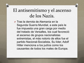 El antisemitismo y el ascenso
         de los Nazis.
O Tras la derrota de Alemania en la
  Segunda Guerra Mundial, a este país le
  fue impuesta una gran carga por medio
  del tratado de Versalles, los cual favoreció
  el ascenso de grupos nacionalistas
  extremistas, el más notorio de ellos fue el
  partido Nacional-Socialista, Su líder, Adolf
  Hitler menciona a los judíos como los
  causantes de todos los males de Europa.
 
