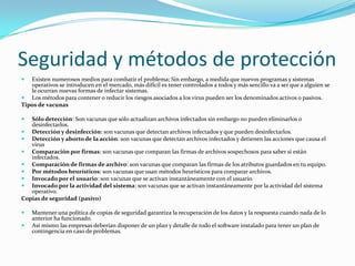 Seguridad y métodos de protección
  Existen numerosos medios para combatir el problema; Sin embargo, a medida que nuevos programas y sistemas
   operativos se introducen en el mercado, más difícil es tener controlados a todos y más sencillo va a ser que a alguien se
   le ocurran nuevas formas de infectar sistemas.
 Los métodos para contener o reducir los riesgos asociados a los virus pueden ser los denominados activos o pasivos.
Tipos de vacunas

  Sólo detección: Son vacunas que sólo actualizan archivos infectados sin embargo no pueden eliminarlos o
   desinfectarlos.
 Detección y desinfección: son vacunas que detectan archivos infectados y que pueden desinfectarlos.
 Detección y aborto de la acción: son vacunas que detectan archivos infectados y detienen las acciones que causa el
   virus
 Comparación por firmas: son vacunas que comparan las firmas de archivos sospechosos para saber si están
   infectados.
 Comparación de firmas de archivo: son vacunas que comparan las firmas de los atributos guardados en tu equipo.
 Por métodos heurísticos: son vacunas que usan métodos heurísticos para comparar archivos.
 Invocado por el usuario: son vacunas que se activan instantáneamente con el usuario.
 Invocado por la actividad del sistema: son vacunas que se activan instantáneamente por la actividad del sistema
   operativo.
Copias de seguridad (pasivo)

   Mantener una política de copias de seguridad garantiza la recuperación de los datos y la respuesta cuando nada de lo
    anterior ha funcionado.
   Así mismo las empresas deberían disponer de un plan y detalle de todo el software instalado para tener un plan de
    contingencia en caso de problemas.
 