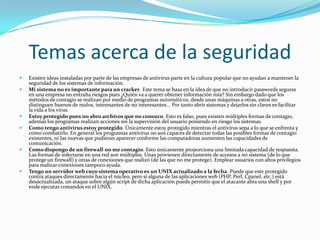 Temas acerca de la seguridad
   Existen ideas instaladas por parte de las empresas de antivirus parte en la cultura popular que no ayudan a mantener la
    seguridad de los sistemas de información.
   Mi sistema no es importante para un cracker. Este tema se basa en la idea de que no introducir passwords seguras
    en una empresa no entraña riesgos pues ¿Quién va a querer obtener información mía? Sin embargo dado que los
    métodos de contagio se realizan por medio de programas automáticos, desde unas máquinas a otras, estos no
    distinguen buenos de malos, interesantes de no interesantes... Por tanto abrir sistemas y dejarlos sin claves es facilitar
    la vida a los virus.
   Estoy protegido pues no abro archivos que no conozco. Esto es falso, pues existen múltiples formas de contagio,
    además los programas realizan acciones sin la supervisión del usuario poniendo en riesgo los sistemas.
   Como tengo antivirus estoy protegido. Únicamente estoy protegido mientras el antivirus sepa a lo que se enfrenta y
    como combatirlo. En general los programas antivirus no son capaces de detectar todas las posibles formas de contagio
    existentes, ni las nuevas que pudieran aparecer conforme las computadoras aumenten las capacidades de
    comunicación.
   Como dispongo de un firewall no me contagio. Esto únicamente proporciona una limitada capacidad de respuesta.
    Las formas de infectarse en una red son múltiples. Unas provienen directamente de accesos a mi sistema (de lo que
    protege un firewall) y otras de conexiones que realizó (de las que no me protege). Emplear usuarios con altos privilegios
    para realizar conexiones tampoco ayuda.
   Tengo un servidor web cuyo sistema operativo es un UNIX actualizado a la fecha. Puede que este protegido
    contra ataques directamente hacia el núcleo, pero si alguna de las aplicaciones web (PHP, Perl, Cpanel, etc.) está
    desactualizada, un ataque sobre algún script de dicha aplicación puede permitir que el atacante abra una shell y por
    ende ejecutar comandos en el UNIX.
 