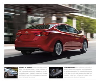 POWER TO THE PAVEMENT A sports sedan needs a powerful 
engine – and the perfect partner to transfer its power to the 
road. That’s where Elantra Sport’s available SHIFTRONIC® 
transmission comes in. It features a locking torque converter 
and Active ECO system that modifies engine and transmission 
control for improved fuel economy. 
ENGINE INNOVATIONS Elantra Sport’s new engine is an all-aluminum 
design whose light weight aids in fuel efficiency. 
To help ensure durability, our engineers designed the 
D-CVVT valve train to be driven by a long-lasting steel chain 
(instead of rubber belts) and specified hydraulic motor 
mounts to minimize vibration in the chassis. 
 