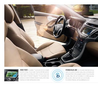 MAGIC TOUCH An available 7˝ touchscreen lets you navigate 
all kinds of things, not just roads. Tune the 360-Watt premium 
audio system to your liking and chart a course to new music 
mixes thanks to Pandora® integration. The touchscreen also 
serves as a monitor for Elantra’s rearview camera, which makes 
backing out of tight parking spaces easier. 
HYUNDAI BLUE LINK Our innovative telematics let you 
search for points of interest using voice commands and 
download them to the navigation system. If your Hyundai 
is stolen, Blue Link can immobilize it. A mobile app even 
lets you lock, unlock and start your car remotely. 
For a full list of features, visit HyundaiBlueLink.com.4 
 