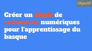 Créer un dépôt de
ressources numériques
pour l'apprentissage du
basque
Objectif
 