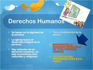 Derechos Humanos
Se basan en la dignidad de
la persona
La iglesia busca el
desarrollo integral de la
persona
Hay violación de los
derechos humanos, no
sólo económicos sino
culturales y religiosos

Tarea fundamental de la
iglesia:

 