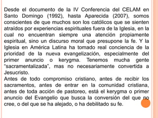 Desde el documento de la IV Conferencia del CELAM en
Santo Domingo (1992), hasta Aparecida (2007), somos
conscientes de que muchos son los católicos que se sienten
atraídos por experiencias espirituales fuera de la Iglesia, en la
cual no encuentran siempre una atención propiamente
espiritual, sino un discurso moral que presupone la fe. Y la
Iglesia en América Latina ha tomado real conciencia de la
prioridad de la nueva evangelización, especialmente del
primer anuncio o kerygma. Tenemos mucha gente
“sacramentalizada”, mas no necesariamente convertida a
Jesucristo.
Antes de todo compromiso cristiano, antes de recibir los
sacramentos, antes de entrar en la comunidad cristiana,
antes de toda acción de pastoreo, está el kerygma o primer
anuncio del Evangelio que busca la conversión del que no
cree, o del que se ha alejado, o ha debilitado su fe.
 