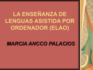 LA ENSEÑANZA DE LENGUAS ASISTIDA POR ORDENADOR (ELAO) MARCIA ANCCO PALACIOS 