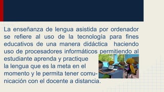La enseñanza de lengua asistida por ordenador
se refiere al uso de la tecnología para fines
educativos de una manera didáctica haciendo
uso de procesadores informáticos permitiendo al
estudiante aprenda y practique
la lengua que es la meta en el
momento y le permita tener comu-
nicación con el docente a distancia.
 