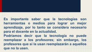 eEs importante saber que la tecnologías son
herramientas o medios para lograr un mejor
aprendizaje, por lo tanto se considera necesario
para el docente en la actualidad.
Podríamos decir que la tecnología no puede
reemplazar a los profesores; sin embargo, los
profesores que sí la usan reemplazarán a aquellos
que no la usen.
 