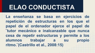 La enseñanza se basa en ejercicios de
repetición de estructuras en los que el
papel de el ordenador ejerce el papel de
¨tutor mecánico e inalcanzable que nunca
cesa de repetir estructuras y permite a los
alumnos trabajar a su propio
ritmo.¨(Castrillo et al., 2008:15)
ELAO CONDUCTISTA
 