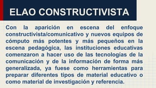ELAO CONSTRUCTIVISTA
Con la aparición en escena del enfoque
constructivista/comunicativo y nuevos equipos de
cómputo más potentes y más pequeños en la
escena pedagógica, las instituciones educativas
comenzaron a hacer uso de las tecnologías de la
comunicación y de la información de forma más
generalizada, ya fuese como herramientas para
preparar diferentes tipos de material educativo o
como material de investigación y referencia.
 