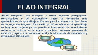 ELAO INTEGRAL
“ELAO integrado” que incorpora a varios aspectos pedagógicos,
comunicativos y del conductismo tratan de desarrollar más
oportunidades de aprendizaje autónomo para los alumnos en las clases
de las segundas lenguas. Este medio probó ser eficaz en el aprendizaje
de lenguas extranjeras ya que permite el intercambio de conocimientos
sobre otras culturas en la lengua extranjera, promueve procesos de
escritura y ayuda a la producción oral y la adquisición de vocabulario y
expresiones idiomáticas.
 