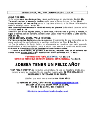 3


               ¿BUSCAS VIDA, PAZ, Y UN CAMINO A LA FELICIDAD?

JESUS NOS DICE:
Yo he venido para que tengan vida, y para que la tengan en abundancia. Jn. 10. 10.
Yo soy el camino, la verdad y la vida, nadie viene al Padre sino por mí. Jn. 14. 6.
La paz os dejo, mi paz os doy, no os la doy como el mundo la da. No se turbe vuestro
corazón, ni tenga miedo. Jn 14. 27.
Mas buscad primeramente el reino de Dios y su justicia y las demás cosas os serán
añadidas. Mat. 6. 33.
Y todo el que haya dejado casas, o hermanos, o hermanas, o padre, o madre, o
hijos o tierras por mi nombre, recibirá cien veces más y heredara la vida eterna.
Mat. 19. 29.
POR EL ESPÍRITU SANTO, PABLO NOS DICE:
Por tanto amados, teniendo estas promesas, limpiémonos de toda inmundicia de la
carne y del espíritu, perfeccionando la santidad en el temor de Dios. 2 Cor. 7. 1.
16 Que la palabra de Cristo habite en abundancia en vosotros, con toda sabiduría
enseñándoos y amonestándoos, unos a otros, con salmos y canciones espirituales,
cantando a Dios con acción de gracias en vuestros corazones.
17 Y todo lo que hacéis, de palabra o de hecho, hacedlo todo en el nombre del
Señor Jesús, dando gracias por medio de El a Dios el Padre. Col. 3. 16-17.

               Y LO MEJOR DE TODO, ES GRATIS, Mat 10: 5-8
      USTED NO TIENE QUE SEMBRAR DINERO, SINO JUSTICIA, Mat 6: 33.


       ¿DESEA TENER UN FELIZ AÑO?
  “SEA FIEL A CRISTO”. La verdadera vida cristiana no solo es: Aceptar a Cristo, sino
   conocer y hacer su voluntad, Si esto es así en nuestra vida, EL AÑO SERÁ FELIZ,
                     AGRADABLE Y FAVORABLE EN EL SEÑOR,

                  ¿Sabías, que Jesús vino a predicar UN FELIZ AÑO?

        Su hermano en Cristo, Carlos henao. henaocarlosa@hotmail.com
                IGLESIA DE CRISTO SANTA ROSA DE CABAL,
                     Cll. 16 # 12-22 TEL: 313-7410180

                    http://elevangelioolvidado.jimdo.com/
 