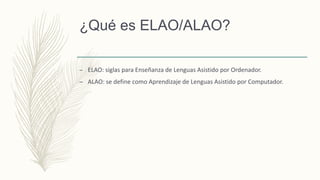 ¿Qué es ELAO/ALAO?
– ELAO: siglas para Enseñanza de Lenguas Asistido por Ordenador.
– ALAO: se define como Aprendizaje de Lenguas Asistido por Computador.
 