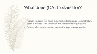 What does (CALL) stand for?
– This is an expression that means Computer Assisted Language Learning that was
agreed in the 1983 TESOL convention with all the interested participants.
– The term refers to the technology area and the secon language teaching.
 