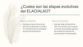 ¿Cuales son las etapas evolutivas
del ELAO/ALAO?
Etapa conductista
– Comienza a tomar forma en los
años 50 y se desarrolla en los 60 y
70. Predominando las actividades
del tipo drill-and-practice.
Etapa comunicativa
– Fase que surge a finales de los
años 70 y coincide con el auge de
las teorías de psicología cognitiva,
que enfatiza los procesos de
procesamiento e interactividad.
 