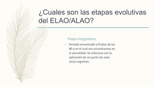 ¿Cuales son las etapas evolutivas
del ELAO/ALAO?
Etapa integradora
– Periodo encontrado a finales de los
80 y en el cual nos encontramos en
la actualidad. Se relaciona con la
aplicación de un punto de vista
socio-cognitivo.
 