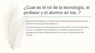 ¿Cual es el rol de la tecnología, el
profesor y el alumno en los..?
– Las Nuevas Tecnologías y su incorporación al ámbito educativo promueven la
creación de nuevos entornos didácticos.
– El rol del maestro no es sólo proporcionar información y controlar la disciplina,
sino ser un mediador entre el alumno y el ambiente. Dejando de ser el
protagonista del aprendizaje para pasar a ser el guía o acompañante del
alumno.
 