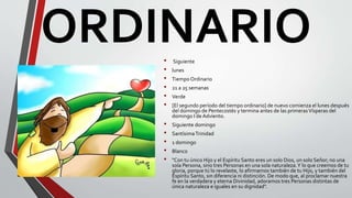 ORDINARIO• Siguiente
• lunes
• Tiempo Ordinario
• 21 a 25 semanas
• Verde
• [El segundo período del tiempo ordinario] de nuevo comienza el lunes después
del domingo de Pentecostés y termina antes de las primerasVísperas del
domingo I deAdviento.
• Siguiente domingo
• SantísimaTrinidad
• 1 domingo
• Blanco
• "Con tu único Hijo y el Espíritu Santo eres un solo Dios, un solo Señor; no una
sola Persona, sino tres Personas en una sola naturaleza.Y lo que creemos de tu
gloria, porque tú lo revelaste, lo afirmamos también de tu Hijo, y también del
Espíritu Santo, sin diferencia ni distinción. De modo que, al proclamar nuestra
fe en la verdadera y eterna Divinidad, adoramos tres Personas distintas de
única naturaleza e iguales en su dignidad".
 