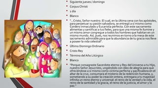 • Siguiente jueves / domingo
• Corpus Christi
• 1 día
• Blanco
• "...Cristo, Señor nuestro. El cual, en la última cena con los apóstoles,
para perpetuar su pasión salvadora, se entregó a sí mismo como
Cordero inmaculado y Eucaristía perfecta. Con este sacramento
alimentas y santificas a tus fieles, para que una misma fe ilumine y
un mismo amor congregue a todos los hombres que habitan en un
mismo mundo. Así, pues, nos reunimos en torno a la mesa de este
sacramento admirable para que la abundancia de tu gracia nos lleve
a poseer la vida celestial".
• Último Domingo Ordinario
• Cristo Rey
• Término del Año Litúrgico
• Blanco
• "Porque consagraste Sacerdote eterno y Rey del Universo a tu Hijo,
nuestro Señor Jesucristo, ungiéndolo con óleo de alegría para que
ofreciéndose a sí mismo como víctima perfecta y pacificadora en el
altar de la cruz, consumara el misterio de la redención humana, y,
sometiendo a su poder la creación entera, entregara a tu majestad
infinita un reino eterno y universal: el reino de la verdad y la vida, el
reino de la santidad y la gracia, el reino de la justicia, el amor y la
paz."
 